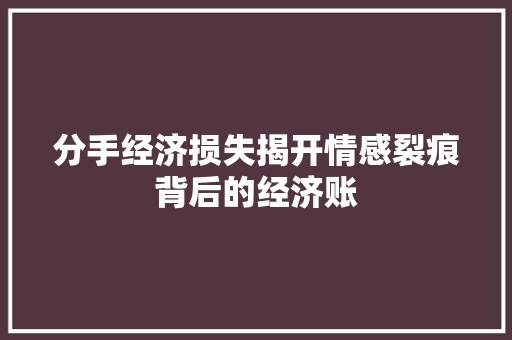 分手经济损失揭开情感裂痕背后的经济账 分手经济损失揭开情感裂痕背后的经济账