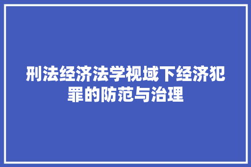 刑法经济法学视域下经济犯罪的防范与治理 刑法经济法学视域下经济犯罪的防范与治理