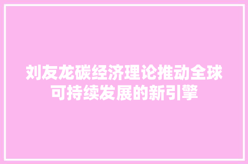 刘友龙碳经济理论推动全球可持续发展的新引擎 刘友龙碳经济理论推动全球可持续发展的新引擎