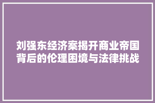 刘强东经济案揭开商业帝国背后的伦理困境与法律挑战 刘强东经济案揭开商业帝国背后的伦理困境与法律挑战