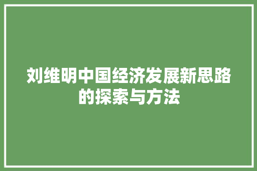 刘维明中国经济发展新思路的探索与方法 刘维明中国经济发展新思路的探索与方法