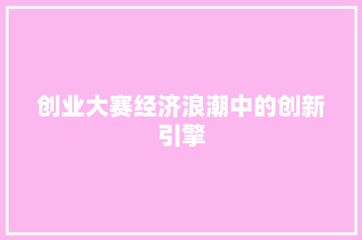 创业大赛经济浪潮中的创新引擎 创业大赛经济浪潮中的创新引擎