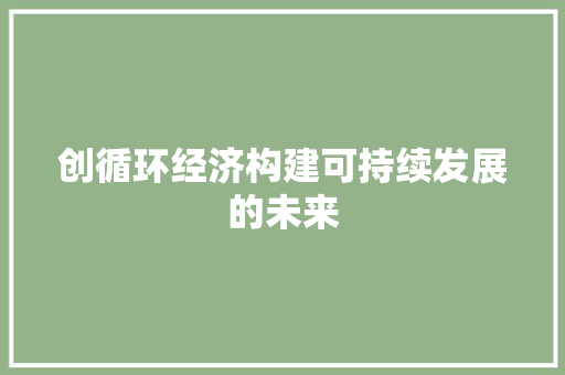 创循环经济构建可持续发展的未来 创循环经济构建可持续发展的未来