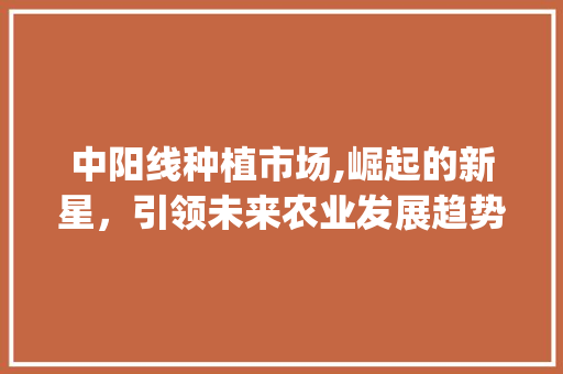 中阳线种植市场,崛起的新星，引领未来农业发展趋势_中阳线种植市场趋势