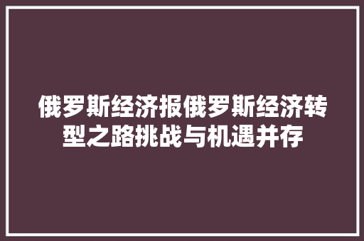 俄罗斯经济报俄罗斯经济转型之路挑战与机遇并存 俄罗斯经济报俄罗斯经济转型之路挑战与机遇并存