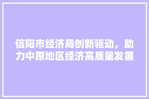 信阳市经济局创新驱动,助力中原地区经济高质量发展 信阳市经济局创新驱动,助力中原地区经济高质量发展