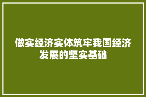 做实经济实体筑牢我国经济发展的坚实基础 做实经济实体筑牢我国经济发展的坚实基础