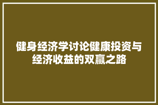 健身经济学讨论健康投资与经济收益的双赢之路 健身经济学讨论健康投资与经济收益的双赢之路