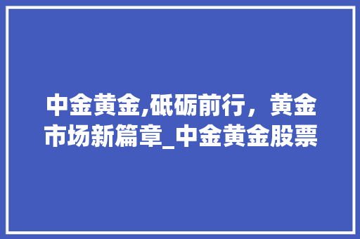 中金黄金,砥砺前行,黄金市场新篇章_中金黄金股票的市场趋势 中金黄金,砥砺前行,黄金市场新篇章_中金黄金股票的市场趋势