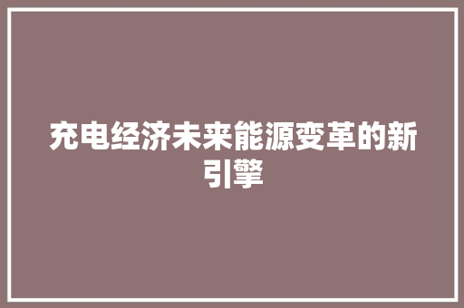 充电经济未来能源变革的新引擎 充电经济未来能源变革的新引擎
