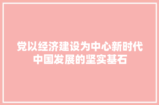 党以经济建设为中心新时代中国发展的坚实基石 党以经济建设为中心新时代中国发展的坚实基石