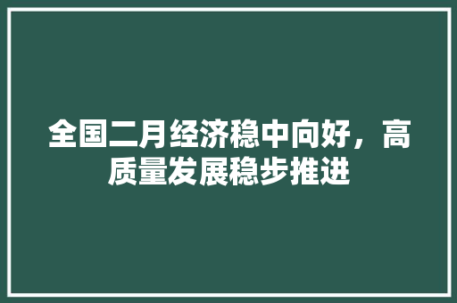 全国二月经济稳中向好,高质量发展稳步推进 全国二月经济稳中向好,高质量发展稳步推进