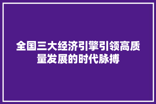 全国三大经济引擎引领高质量发展的时代脉搏 全国三大经济引擎引领高质量发展的时代脉搏