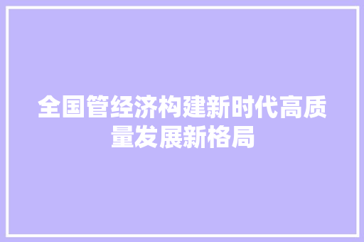 全国管经济构建新时代高质量发展新格局 全国管经济构建新时代高质量发展新格局