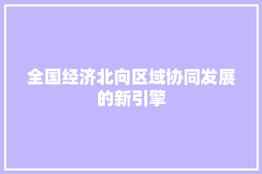 全国经济北向区域协同发展的新引擎 全国经济北向区域协同发展的新引擎