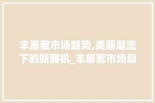 丰唇蜜市场趋势,美唇潮流下的新商机_丰唇蜜市场趋势 丰唇蜜市场趋势,美唇潮流下的新商机_丰唇蜜市场趋势