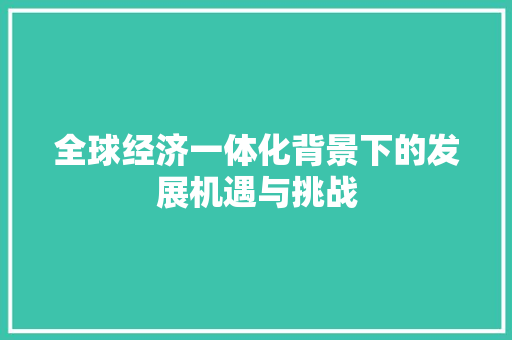 全球经济一体化背景下的发展机遇与挑战 全球经济一体化背景下的发展机遇与挑战