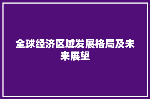全球经济区域发展格局及未来展望 全球经济区域发展格局及未来展望