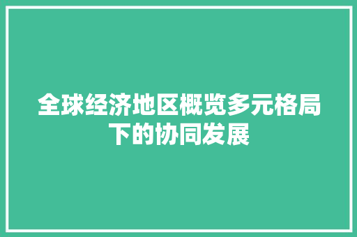 全球经济地区概览多元格局下的协同发展 全球经济地区概览多元格局下的协同发展