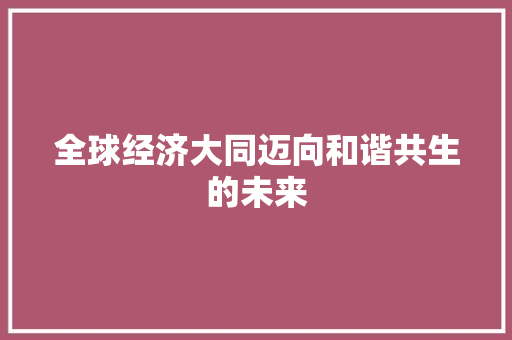 全球经济大同迈向和谐共生的未来 全球经济大同迈向和谐共生的未来