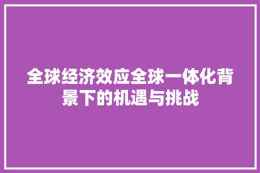 全球经济效应全球一体化背景下的机遇与挑战 全球经济效应全球一体化背景下的机遇与挑战