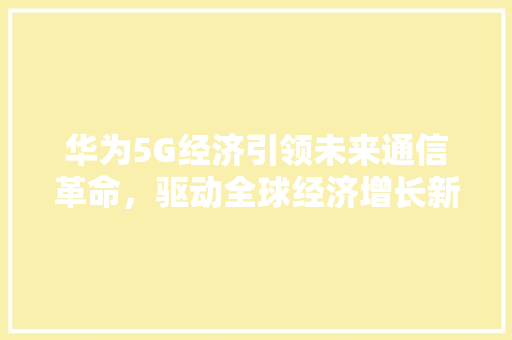 华为5G经济引领未来通信革命,驱动全球经济增长新引擎 华为5G经济引领未来通信革命,驱动全球经济增长新引擎