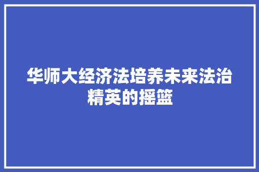 华师大经济法培养未来法治精英的摇篮 华师大经济法培养未来法治精英的摇篮