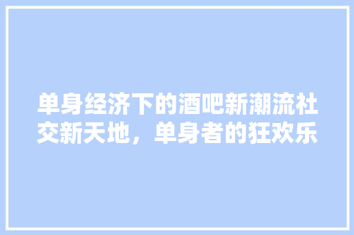 单身经济下的酒吧新潮流社交新天地,单身者的狂欢乐园 单身经济下的酒吧新潮流社交新天地,单身者的狂欢乐园