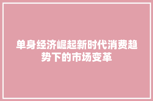 单身经济崛起新时代消费趋势下的市场变革 单身经济崛起新时代消费趋势下的市场变革