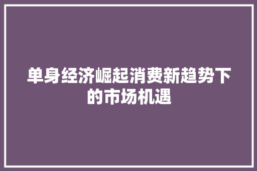单身经济崛起消费新趋势下的市场机遇 单身经济崛起消费新趋势下的市场机遇