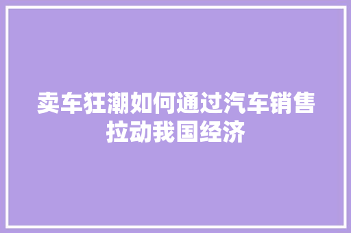 卖车狂潮如何通过汽车销售拉动我国经济 卖车狂潮如何通过汽车销售拉动我国经济