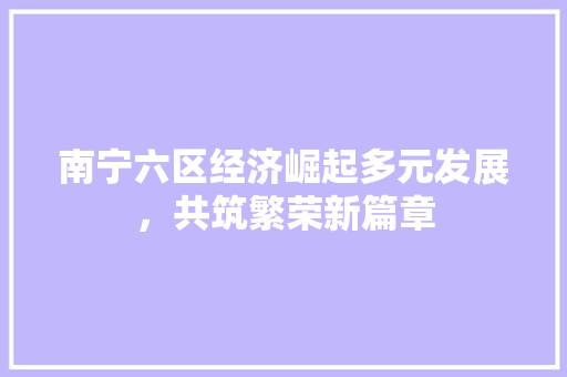 南宁六区经济崛起多元发展,共筑繁荣新篇章 南宁六区经济崛起多元发展,共筑繁荣新篇章