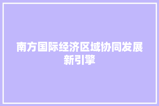 南方国际经济区域协同发展新引擎 南方国际经济区域协同发展新引擎