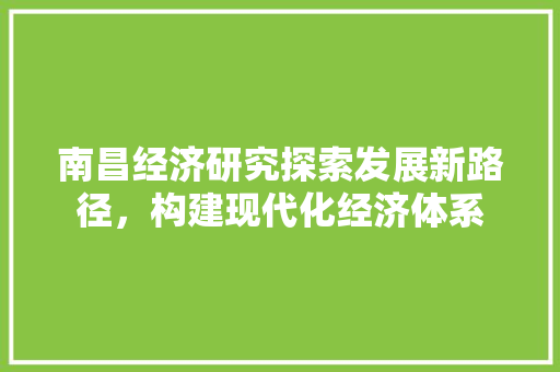 南昌经济研究探索发展新路径,构建现代化经济体系 南昌经济研究探索发展新路径,构建现代化经济体系