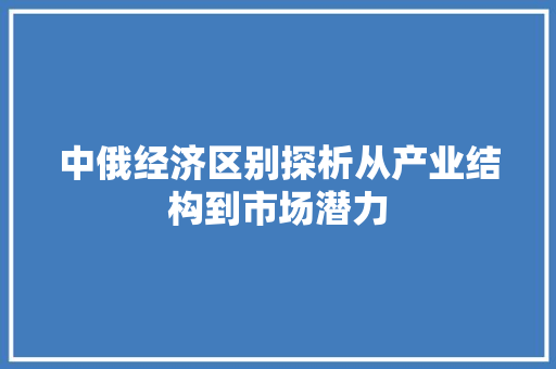 中俄经济区别探析从产业结构到市场潜力 中俄经济区别探析从产业结构到市场潜力