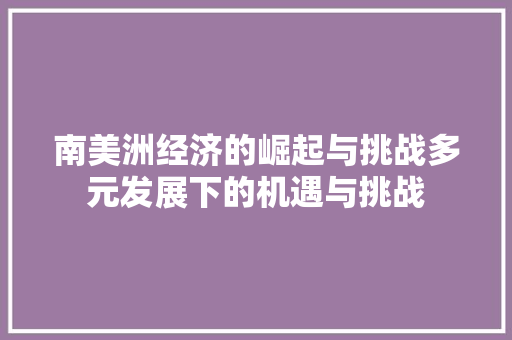 南美洲经济的崛起与挑战多元发展下的机遇与挑战 南美洲经济的崛起与挑战多元发展下的机遇与挑战