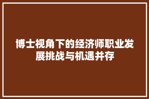 博士视角下的经济师职业发展挑战与机遇并存 博士视角下的经济师职业发展挑战与机遇并存