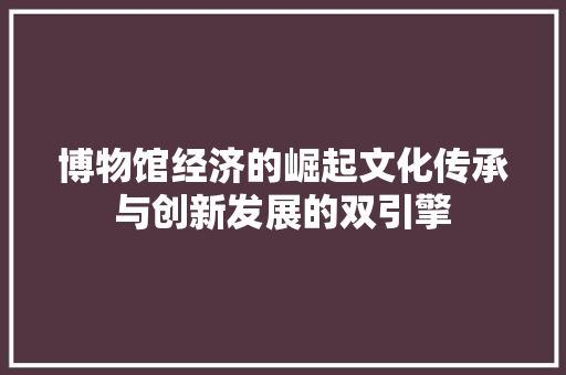博物馆经济的崛起文化传承与创新发展的双引擎 博物馆经济的崛起文化传承与创新发展的双引擎