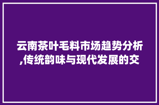 云南茶叶毛料市场趋势分析,传统韵味与现代发展的交响曲_云南茶叶毛料市场趋势分析 云南茶叶毛料市场趋势分析,传统韵味与现代发展的交响曲_云南茶叶毛料市场趋势分析