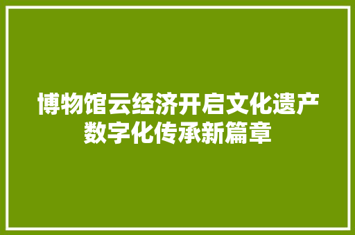 博物馆云经济开启文化遗产数字化传承新篇章 博物馆云经济开启文化遗产数字化传承新篇章