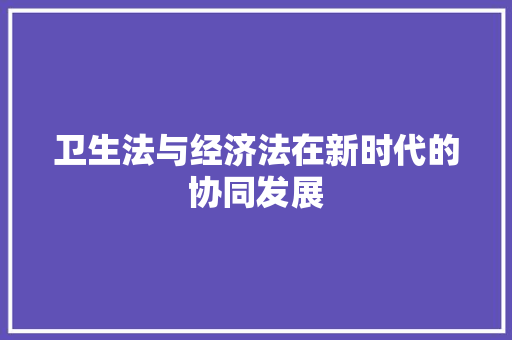 卫生法与经济法在新时代的协同发展 卫生法与经济法在新时代的协同发展