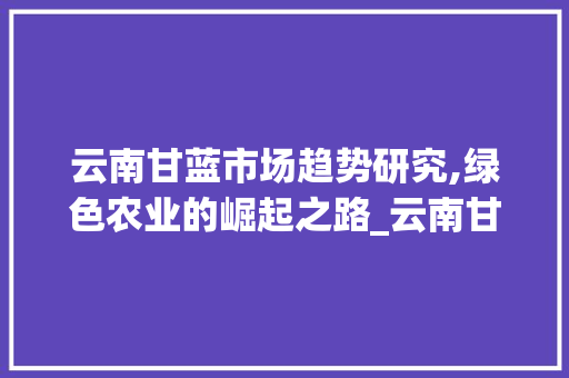 云南甘蓝市场趋势研究,绿色农业的崛起之路_云南甘蓝市场趋势研究 云南甘蓝市场趋势研究,绿色农业的崛起之路_云南甘蓝市场趋势研究