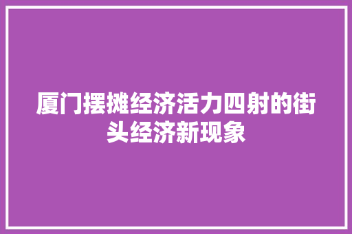 厦门摆摊经济活力四射的街头经济新现象 厦门摆摊经济活力四射的街头经济新现象