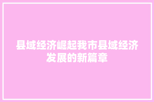 县域经济崛起我市县域经济发展的新篇章 县域经济崛起我市县域经济发展的新篇章