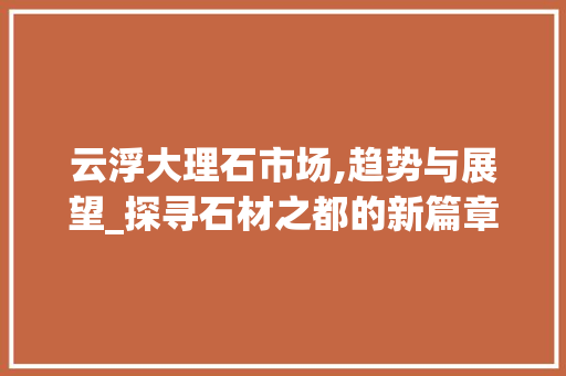 云浮大理石市场,趋势与展望_探寻石材之都的新篇章_广东云浮大理石市场趋势 云浮大理石市场,趋势与展望_探寻石材之都的新篇章_广东云浮大理石市场趋势