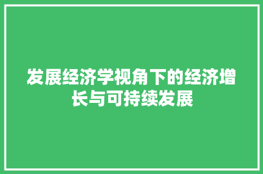 发展经济学视角下的经济增长与可持续发展 发展经济学视角下的经济增长与可持续发展