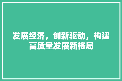 发展经济,创新驱动,构建高质量发展新格局 发展经济,创新驱动,构建高质量发展新格局