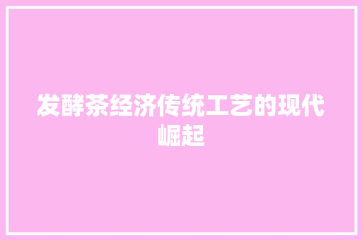 发酵茶经济传统工艺的现代崛起 发酵茶经济传统工艺的现代崛起