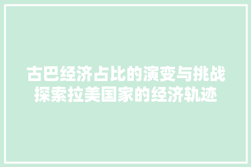 古巴经济占比的演变与挑战探索拉美国家的经济轨迹 古巴经济占比的演变与挑战探索拉美国家的经济轨迹
