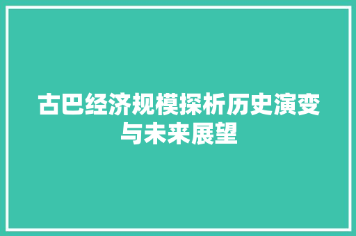 古巴经济规模探析历史演变与未来展望